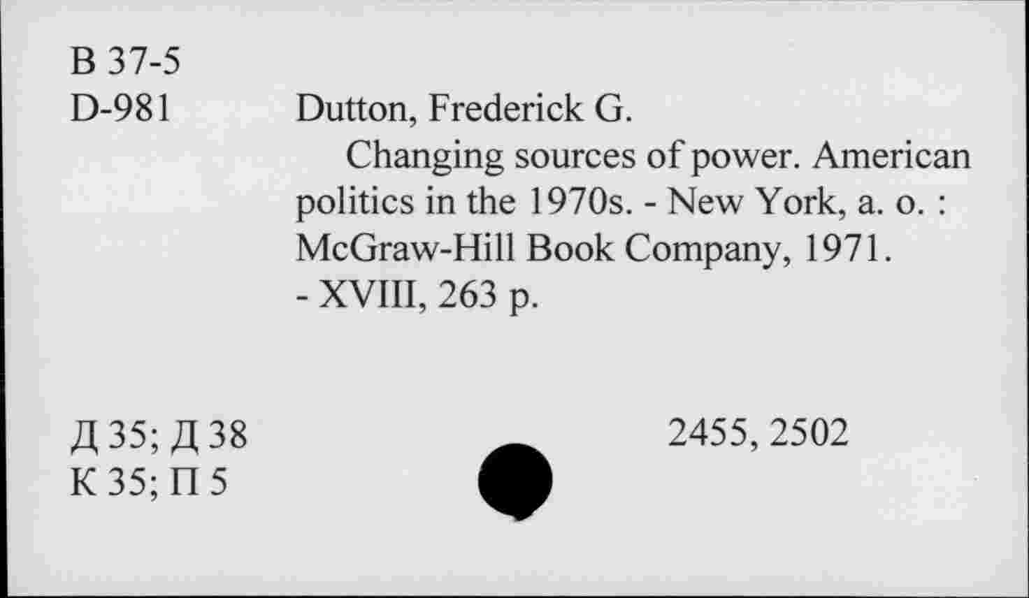 ﻿B 37-5
D-981
Dutton, Frederick G.
Changing sources of power. American politics in the 1970s. - New York, a. o. : McGraw-Hill Book Company, 1971.
- XVIII, 263 p.
fl 35; /J 38
K 35; n 5
2455, 2502